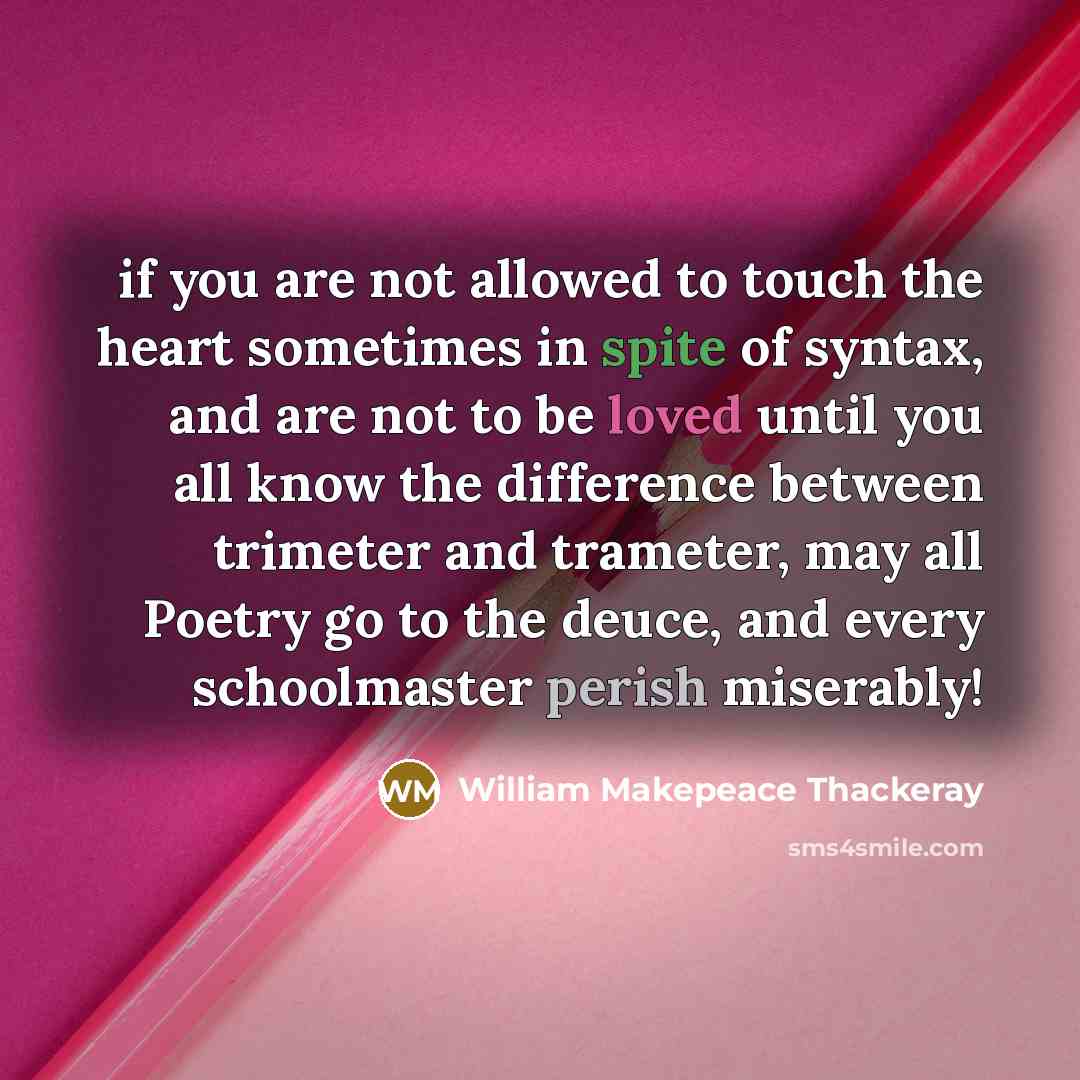 “if you are not allowed to touch the heart sometimes in spite of syntax, and are not to be loved until you all know the difference between trimeter and trameter, may all Poetry go to the deuce, and every schoolmaster perish miserably!” quote by William Makepeace Thackeray