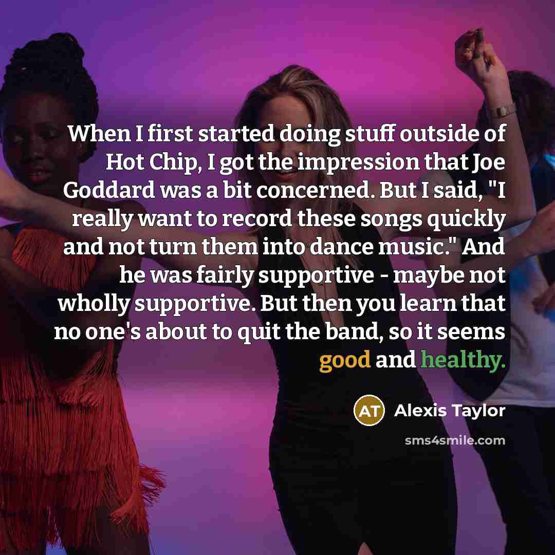 “When I first started doing stuff outside of Hot Chip, I got the impression that Joe Goddard was a bit concerned. But I said, "I really want to record these songs quickly and not turn them into dance music." And he was fairly supportive - maybe not wholly supportive. But then you learn that no…” quote by Alexis Taylor