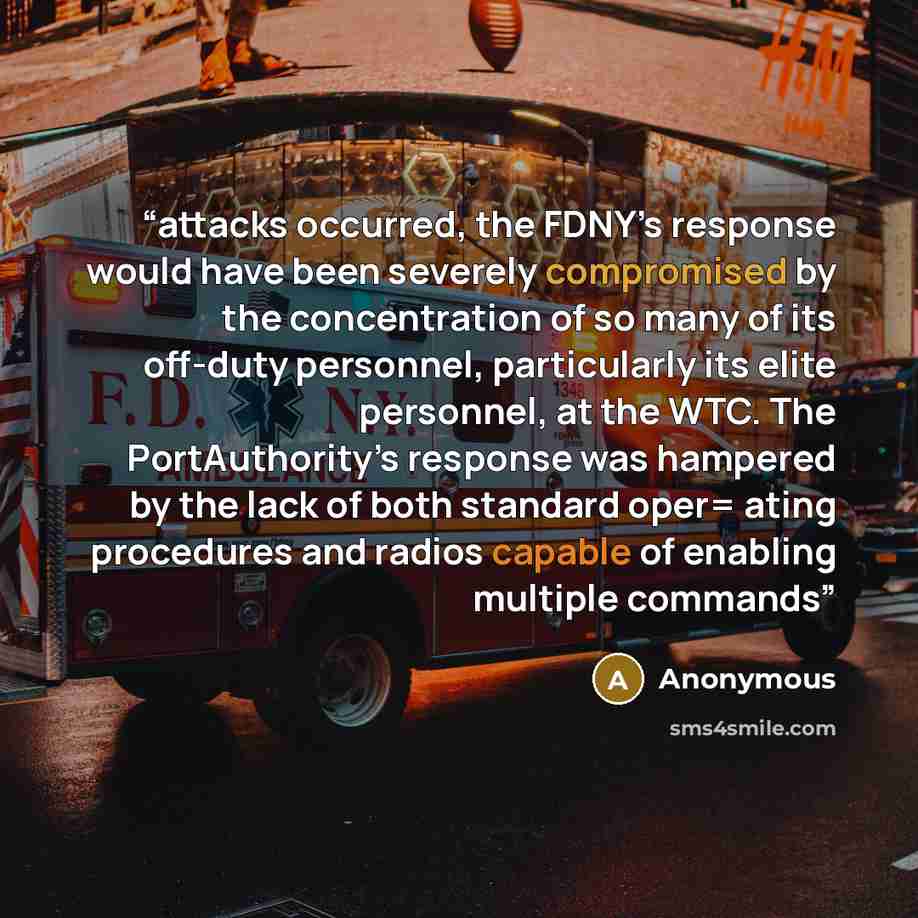 “attacks occurred, the FDNY’s response would have been severely compromised by the concentration of so many of its off-duty personnel, particularly its elite personnel, at the WTC. The PortAuthority’s response was hampered by the lack of both standard oper= ating procedures and radios capable of…” quote by Anonymous