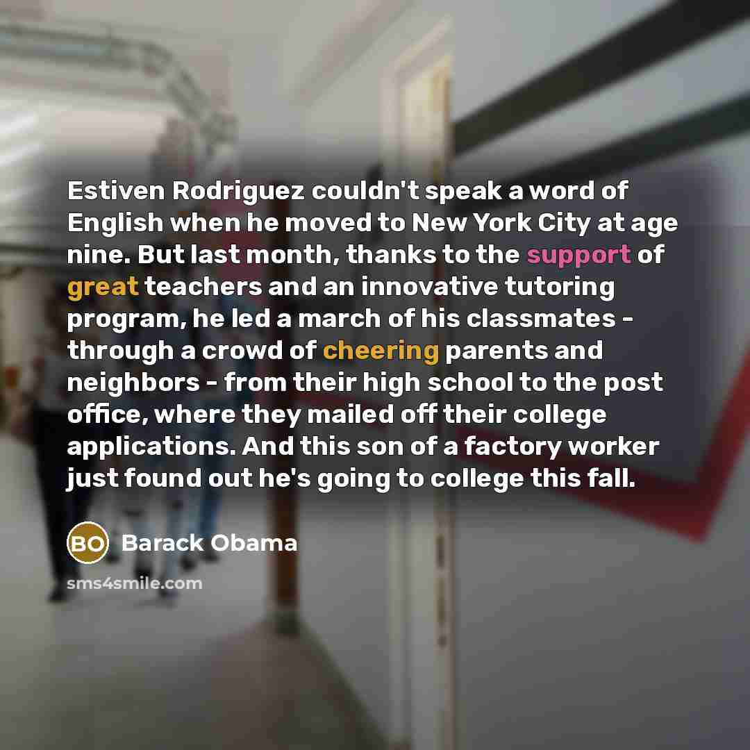 “Estiven Rodriguez couldn't speak a word of English when he moved to New York City at age nine. But last month, thanks to the support of great teachers and an innovative tutoring program, he led a march of his classmates - through a crowd of cheering parents and neighbors - from their high school…” quote by Barack Obama