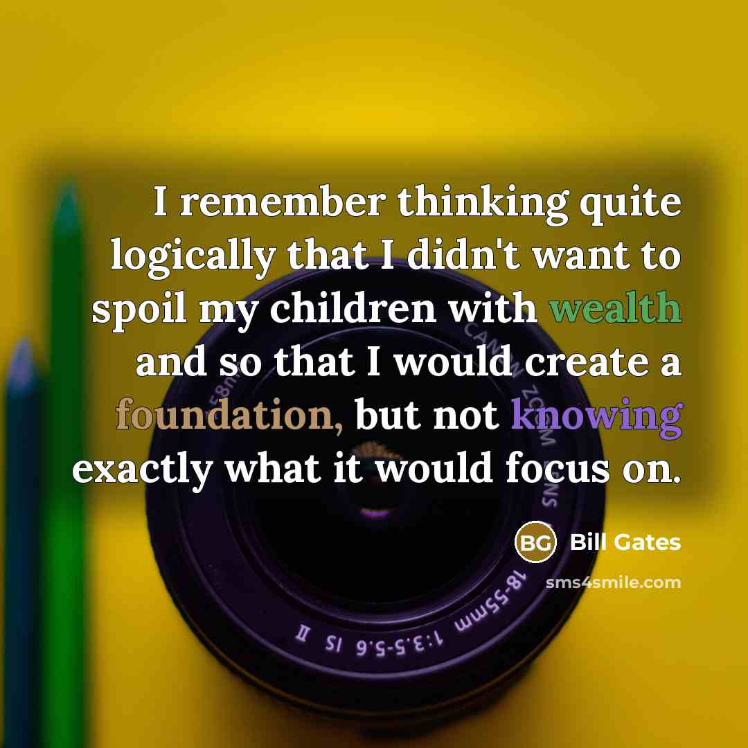“I remember thinking quite logically that I didn't want to spoil my children with wealth and so that I would create a foundation, but not knowing exactly what it would focus on.” quote by Bill Gates