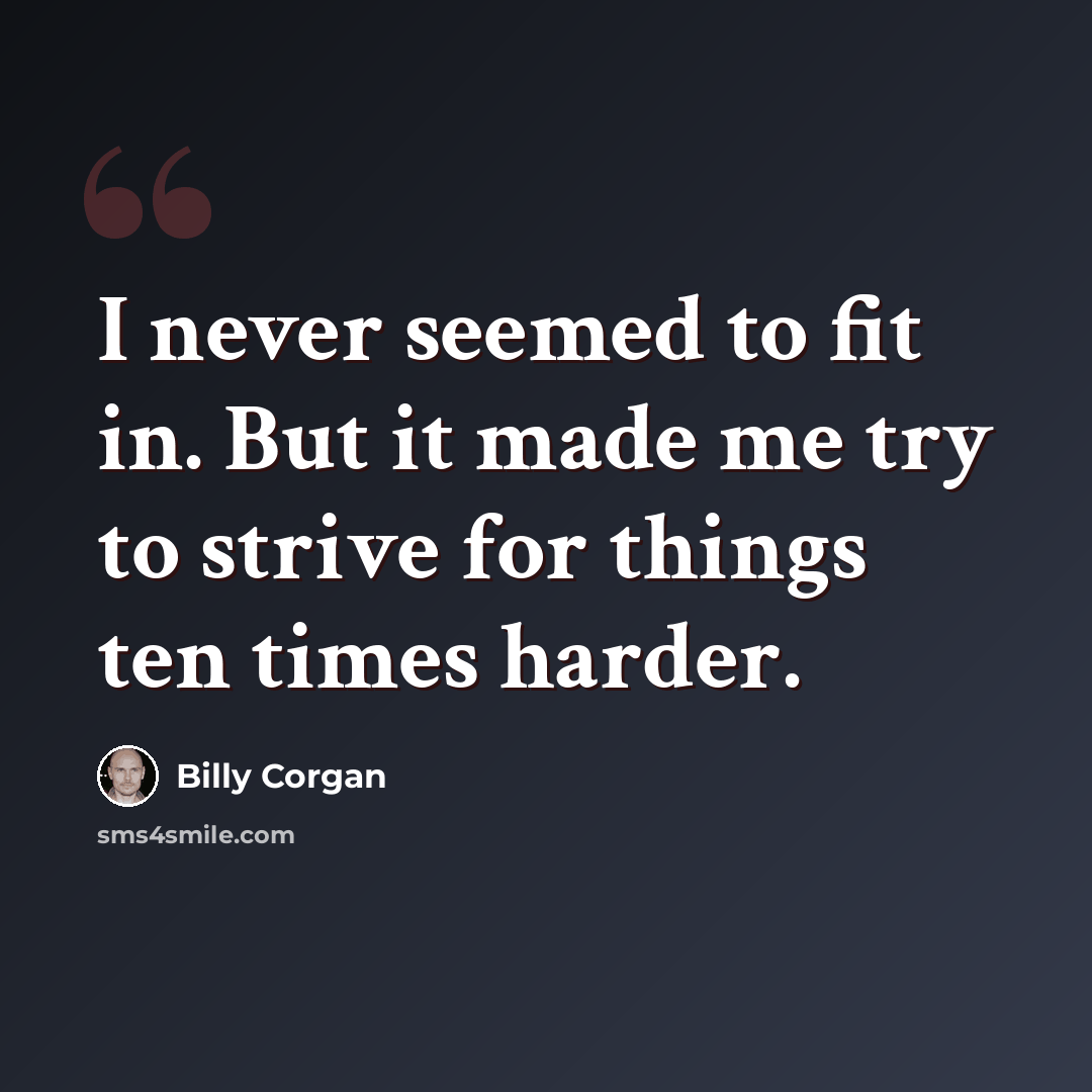 “I never seemed to fit in. But it made me try to strive for things ten times harder.” quote by Billy Corgan