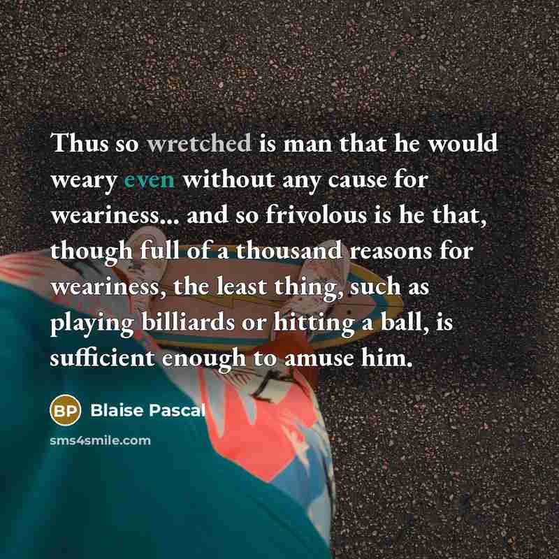 “Thus so wretched is man that he would weary even without any cause for weariness... and so frivolous is he that, though full of a thousand reasons for weariness, the least thing, such as playing billiards or hitting a ball, is sufficient enough to amuse him.” quote by Blaise Pascal