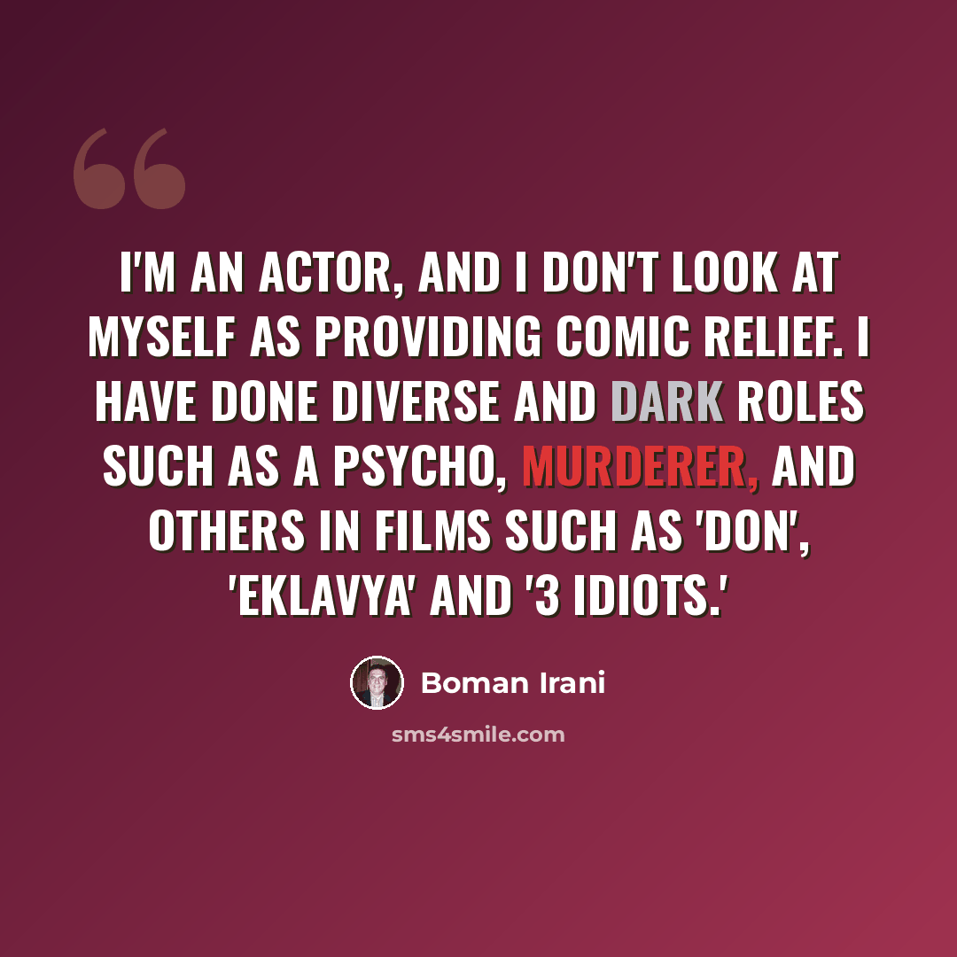 “I'm an actor, and I don't look at myself as providing comic relief. I have done diverse and dark roles such as a psycho, murderer, and others in films such as 'Don', 'Eklavya' and '3 Idiots.'” quote by Boman Irani