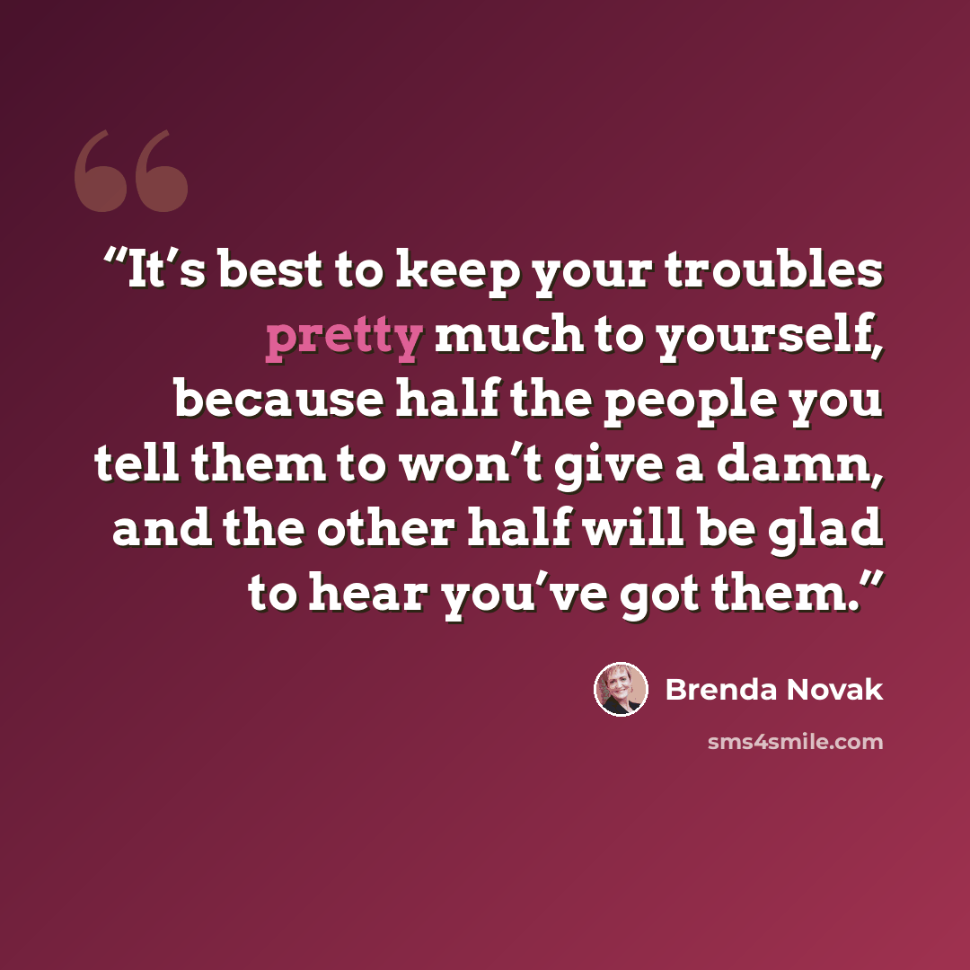 “It’s best to keep your troubles pretty much to yourself, because half the people you tell them to won’t give a damn, and the other half will be glad to hear you’ve got them.” quote by Brenda Novak