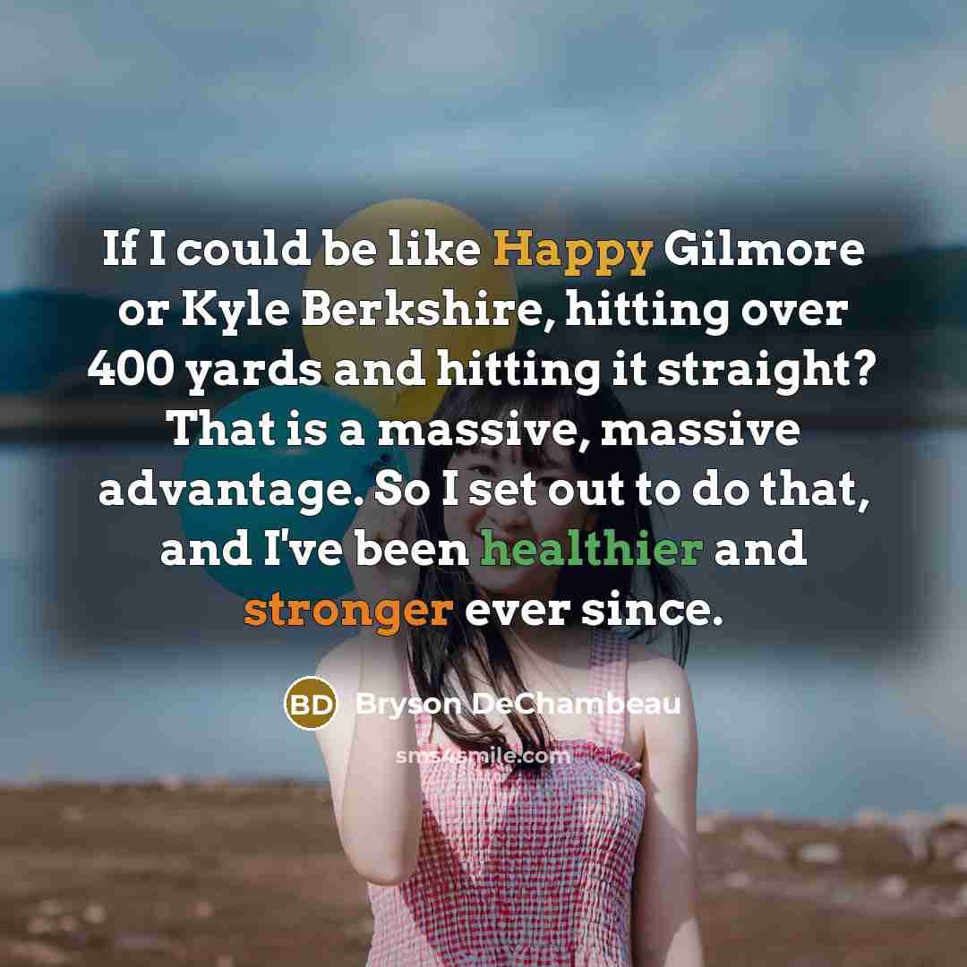 “If I could be like Happy Gilmore or Kyle Berkshire, hitting over 400 yards and hitting it straight? That is a massive, massive advantage. So I set out to do that, and I've been healthier and stronger ever since.” quote by Bryson DeChambeau