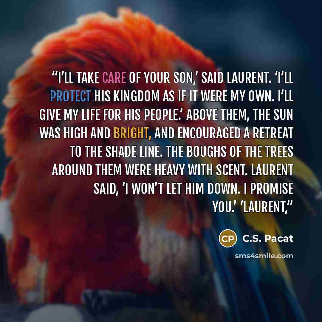 “I’ll take care of your son,’ said Laurent. ‘I’ll protect his kingdom as if it were my own. I’ll give my life for his people.’ Above them, the sun was high and bright, and encouraged a retreat to the shade line. The boughs of the trees around them were heavy with scent. Laurent said, ‘I won’t let…” quote by C.S. Pacat