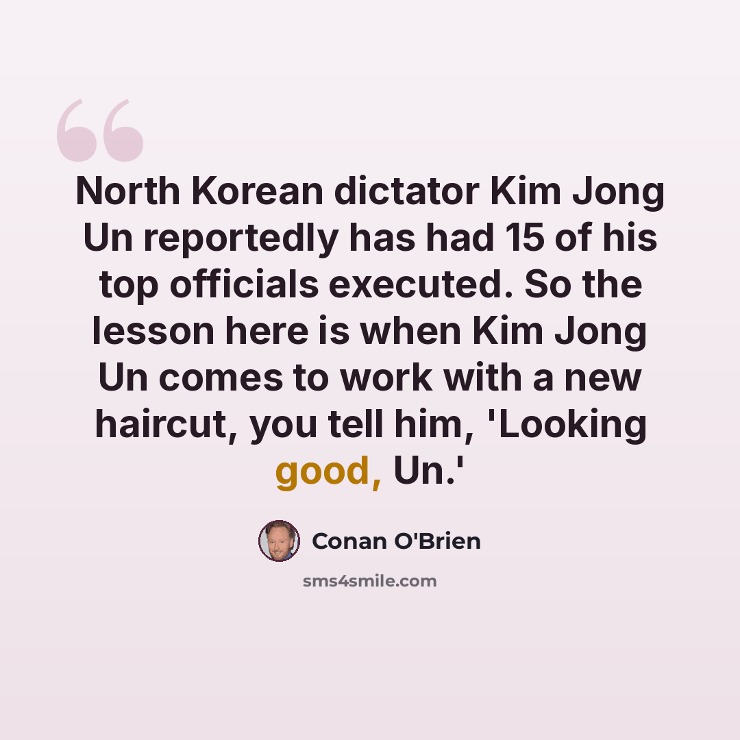 “North Korean dictator Kim Jong Un reportedly has had 15 of his top officials executed. So the lesson here is when Kim Jong Un comes to work with a new haircut, you tell him, 'Looking good, Un.'” quote by Conan O'Brien