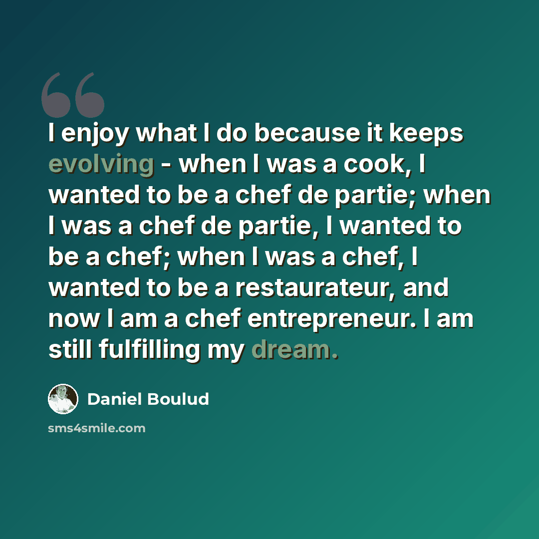 “I enjoy what I do because it keeps evolving - when I was a cook, I wanted to be a chef de partie; when I was a chef de partie, I wanted to be a chef; when I was a chef, I wanted to be a restaurateur, and now I am a chef entrepreneur. I am still fulfilling my dream.” quote by Daniel Boulud