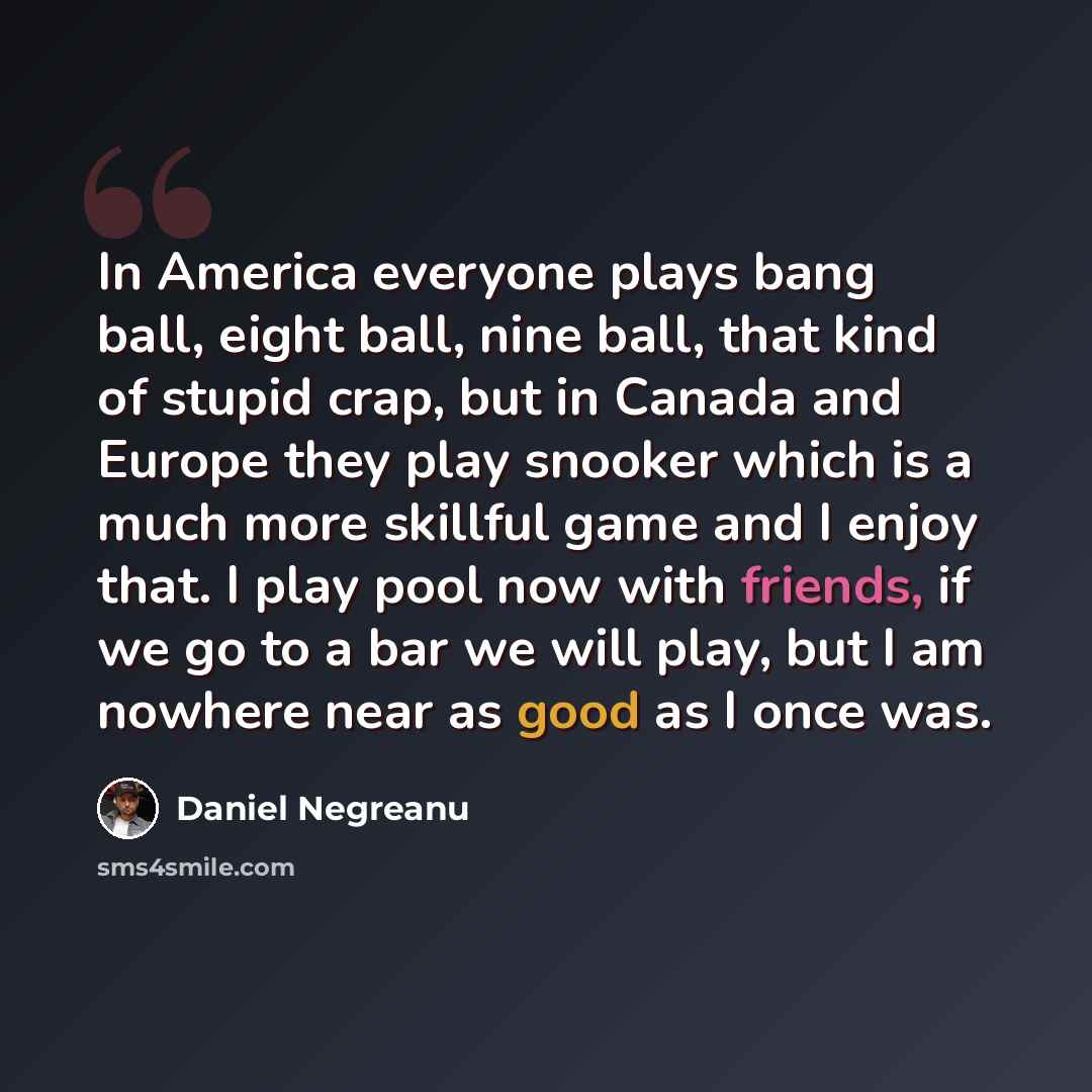 “In America everyone plays bang ball, eight ball, nine ball, that kind of stupid crap, but in Canada and Europe they play snooker which is a much more skillful game and I enjoy that. I play pool now with friends, if we go to a bar we will play, but I am nowhere near as good as I once was.” quote by Daniel Negreanu