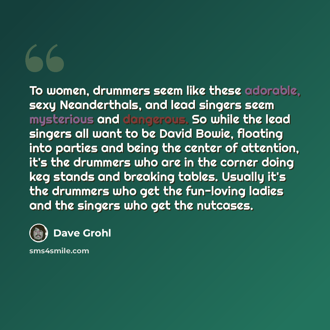 “To women, drummers seem like these adorable, sexy Neanderthals, and lead singers seem mysterious and dangerous. So while the lead singers all want to be David Bowie, floating into parties and being the center of attention, it's the drummers who are in the corner doing keg stands and breaking…” quote by Dave Grohl