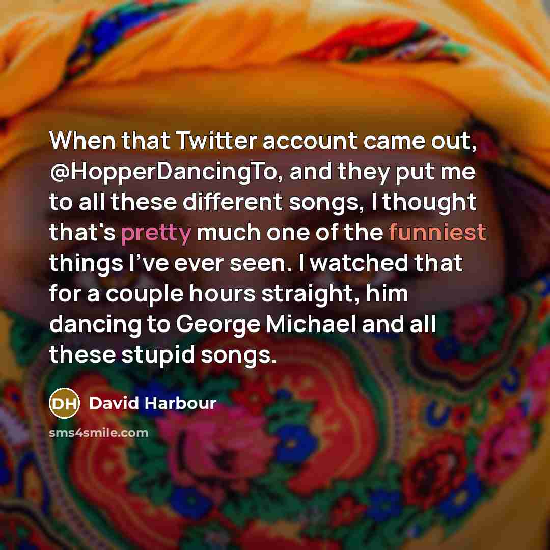 “When that Twitter account came out, @HopperDancingTo, and they put me to all these different songs, I thought that's pretty much one of the funniest things I've ever seen. I watched that for a couple hours straight, him dancing to George Michael and all these stupid songs.” quote by David Harbour