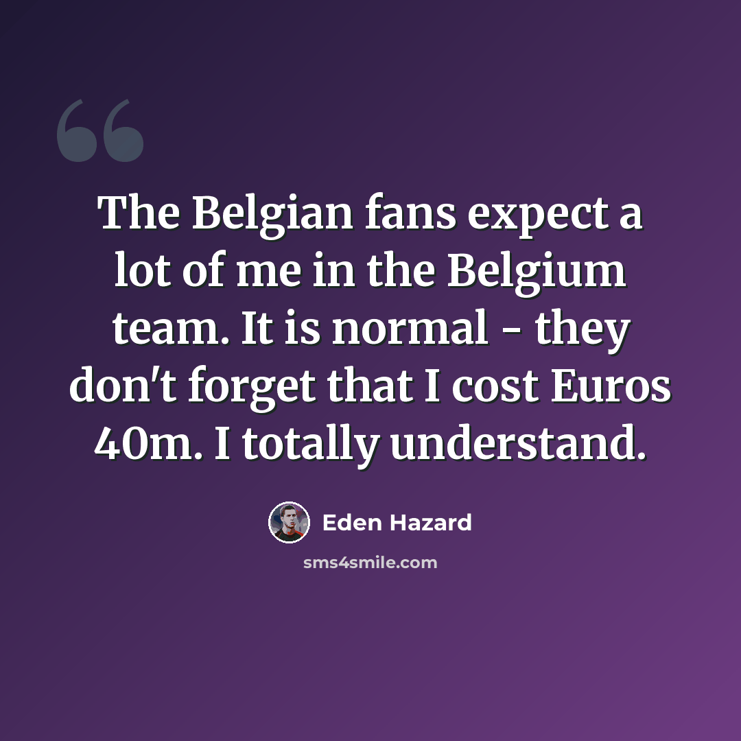 “The Belgian fans expect a lot of me in the Belgium team. It is normal - they don't forget that I cost Euros 40m. I totally understand.” quote by Eden Hazard