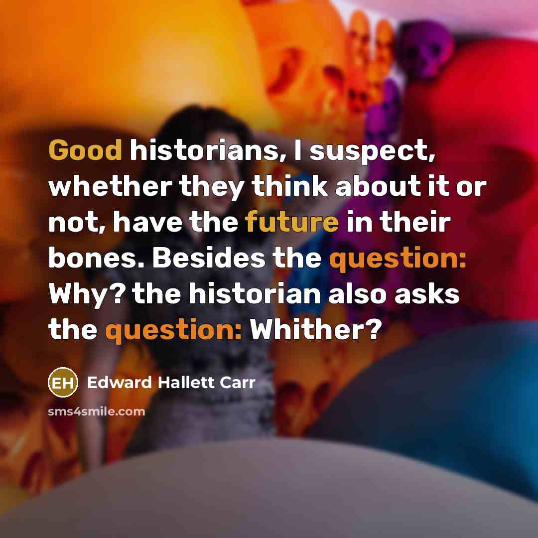 “Good historians, I suspect, whether they think about it or not, have the future in their bones. Besides the question: Why? the historian also asks the question: Whither?” quote by Edward Hallett Carr