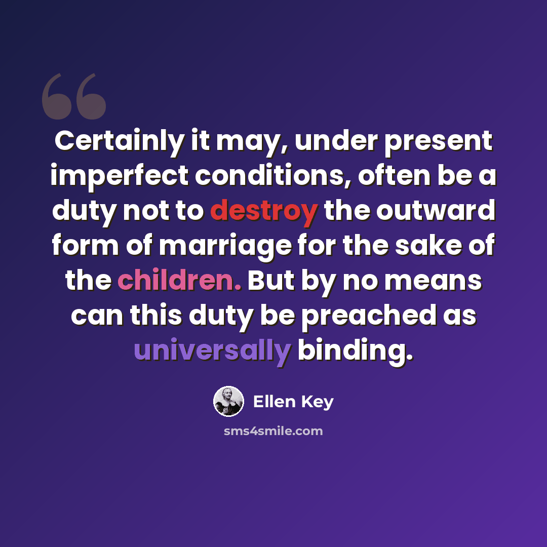 “Certainly it may, under present imperfect conditions, often be a duty not to destroy the outward form of marriage for the sake of the children. But by no means can this duty be preached as universally binding.” quote by Ellen Key