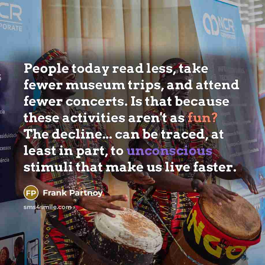 “People today read less, take fewer museum trips, and attend fewer concerts. Is that because these activities aren't as fun? The decline... can be traced, at least in part, to unconscious stimuli that make us live faster.” quote by Frank Partnoy