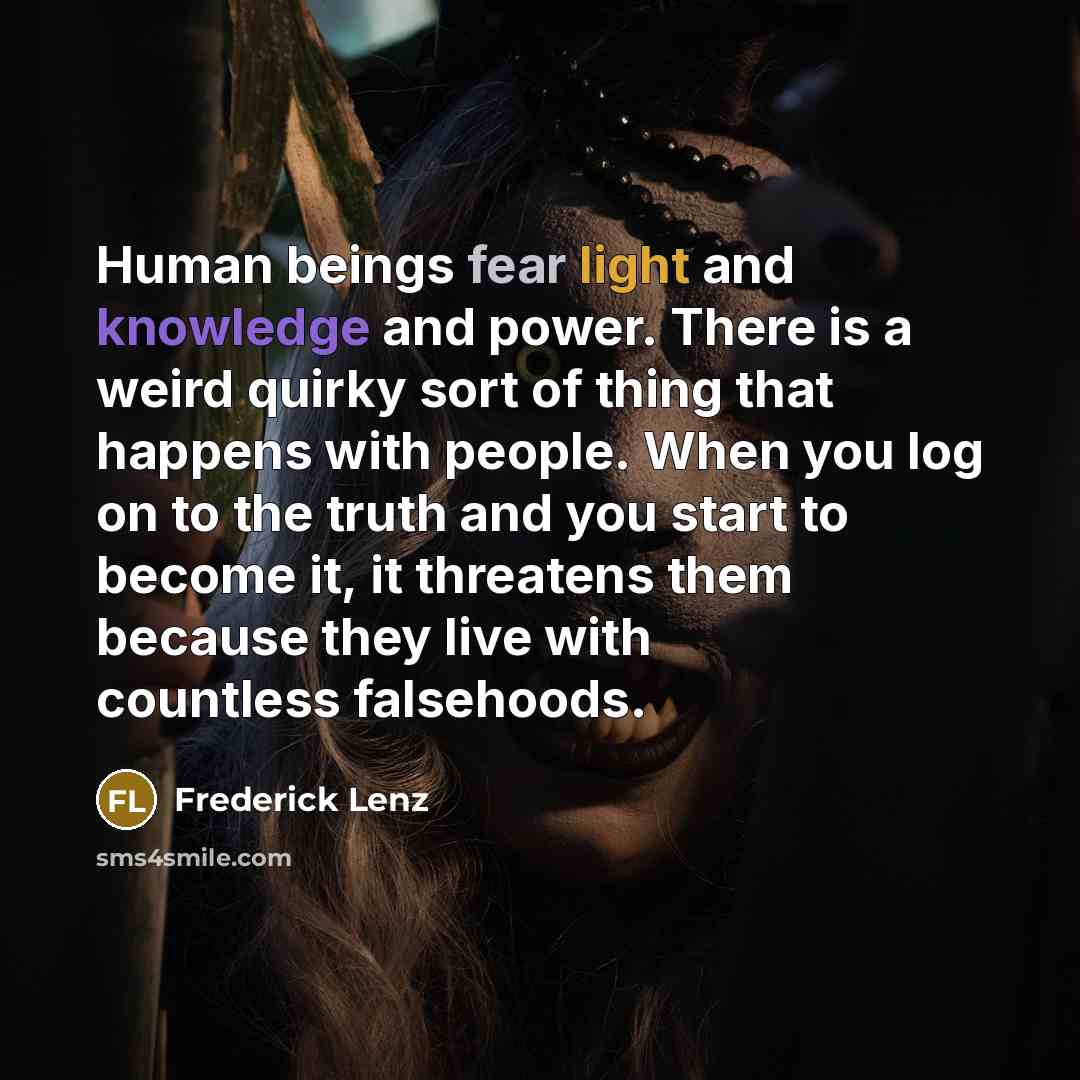 “Human beings fear light and knowledge and power. There is a weird quirky sort of thing that happens with people. When you log on to the truth and you start to become it, it threatens them because they live with countless falsehoods.” quote by Frederick Lenz