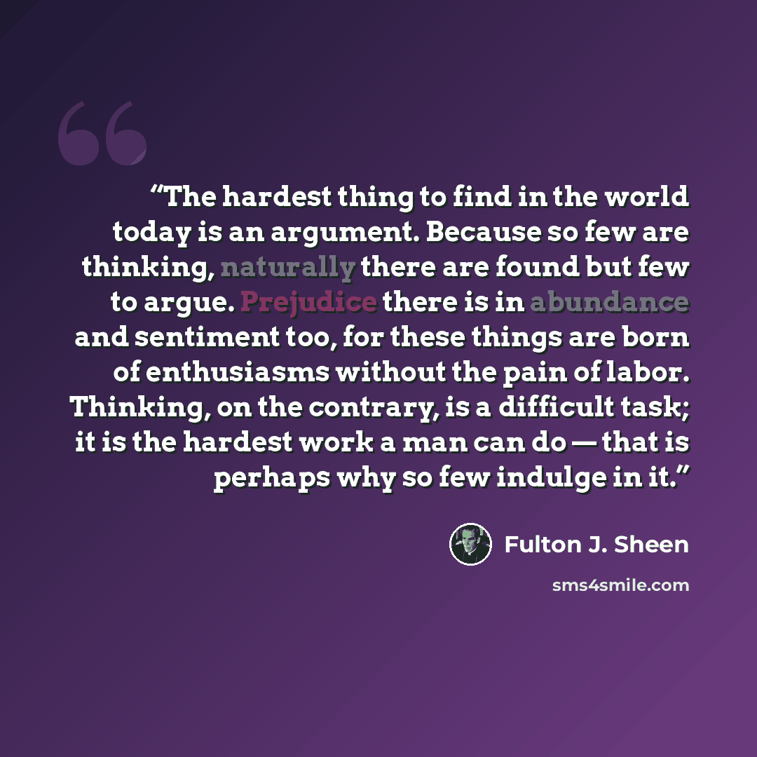 “The hardest thing to find in the world today is an argument. Because so few are thinking, naturally there are found but few to argue. Prejudice there is in abundance and sentiment too, for these things are born of enthusiasms without the pain of labor. Thinking, on the contrary, is a difficult…” quote by Fulton J. Sheen