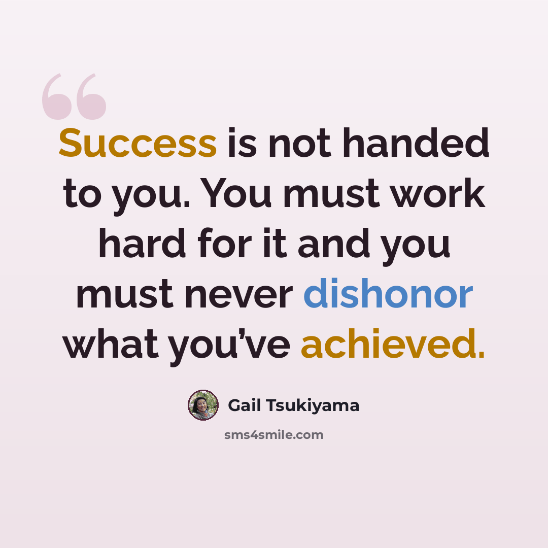“Success is not handed to you. You must work hard for it and you must never dishonor what you’ve achieved.” quote by Gail Tsukiyama
