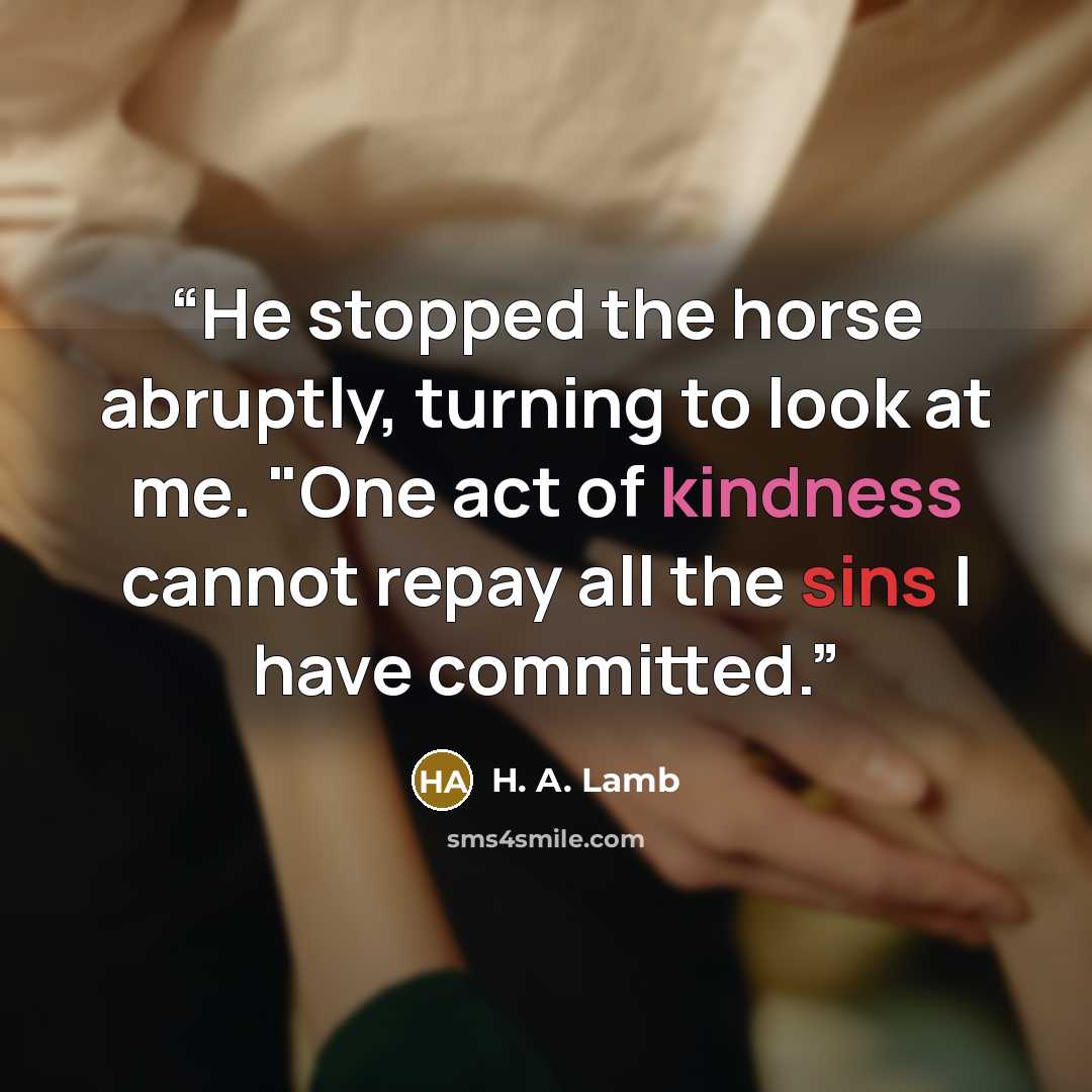 “He stopped the horse abruptly, turning to look at me. "One act of kindness cannot repay all the sins I have committed.” quote by H. A. Lamb