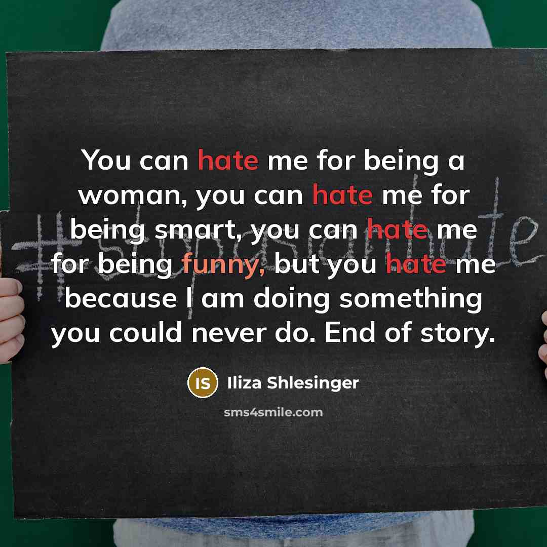 “You can hate me for being a woman, you can hate me for being smart, you can hate me for being funny, but you hate me because I am doing something you could never do. End of story.” quote by Iliza Shlesinger