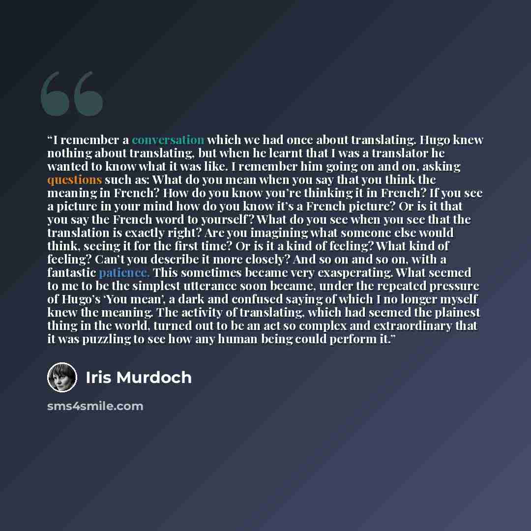 “I remember a conversation which we had once about translating. Hugo knew nothing about translating, but when he learnt that I was a translator he wanted to know what it was like. I remember him going on and on, asking questions such as: What do you mean when you say that you think the meaning in…” quote by Iris Murdoch