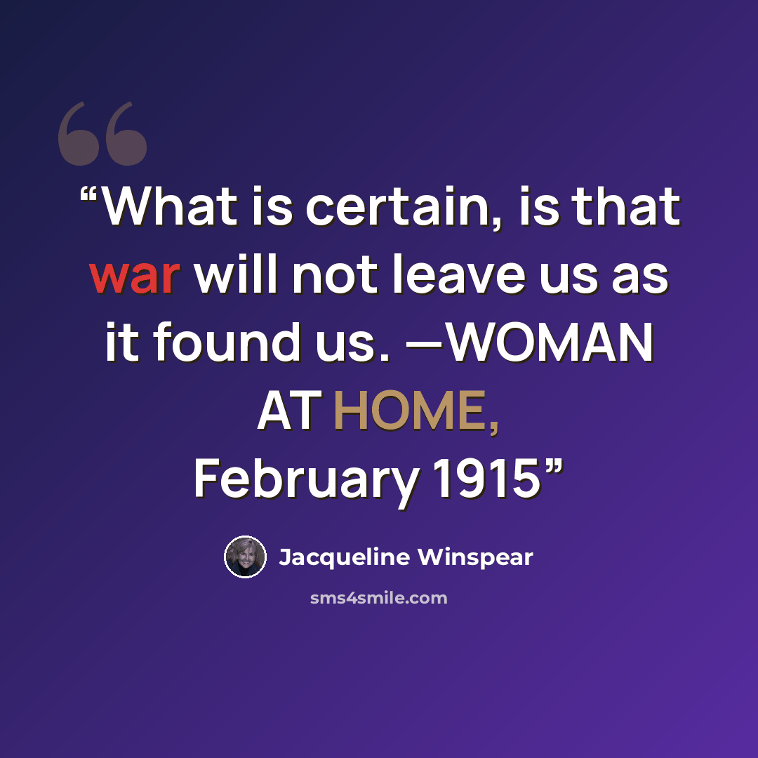 “What is certain, is that war will not leave us as it found us. —WOMAN AT HOME, February 1915” quote by Jacqueline Winspear
