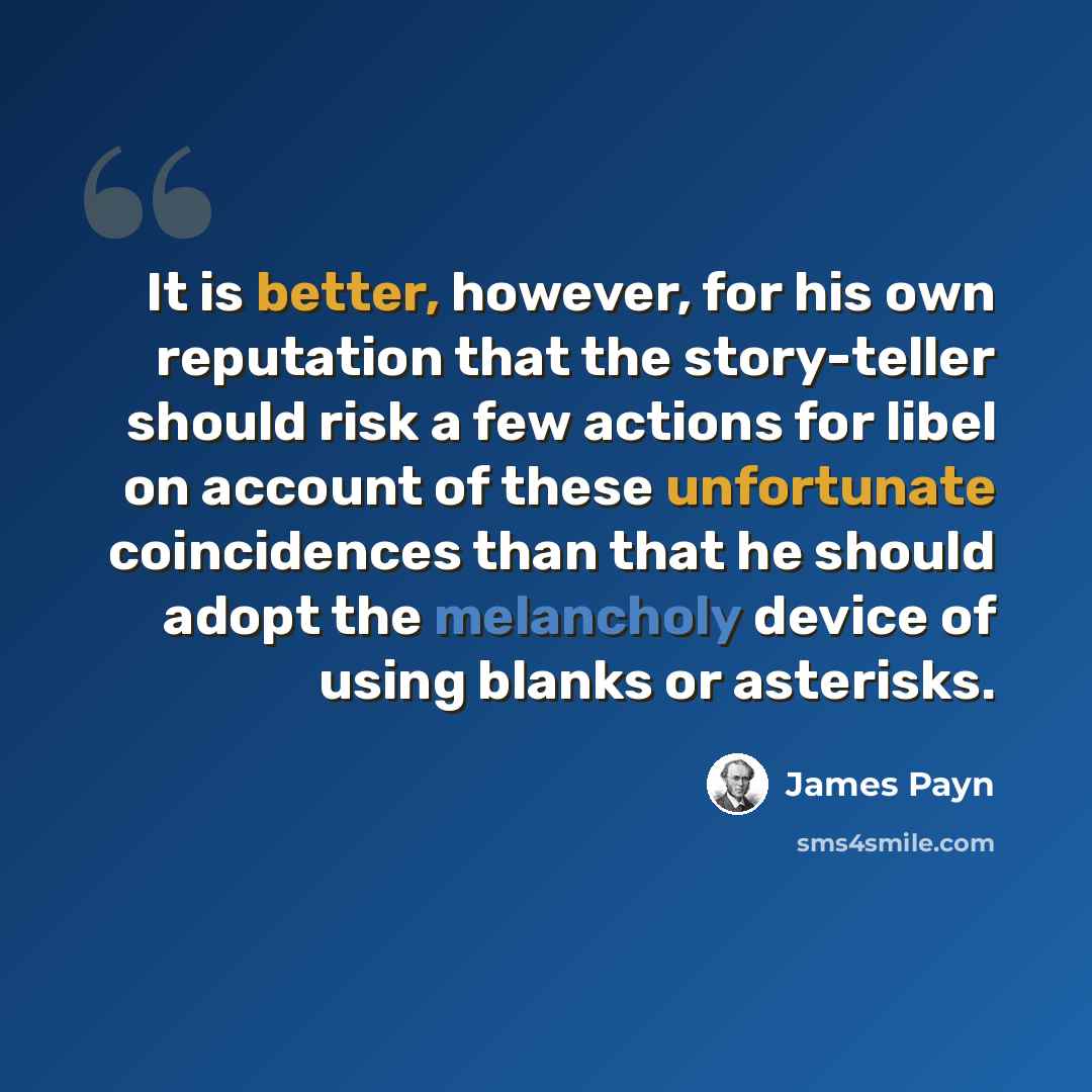 “It is better, however, for his own reputation that the story-teller should risk a few actions for libel on account of these unfortunate coincidences than that he should adopt the melancholy device of using blanks or asterisks.” quote by James Payn