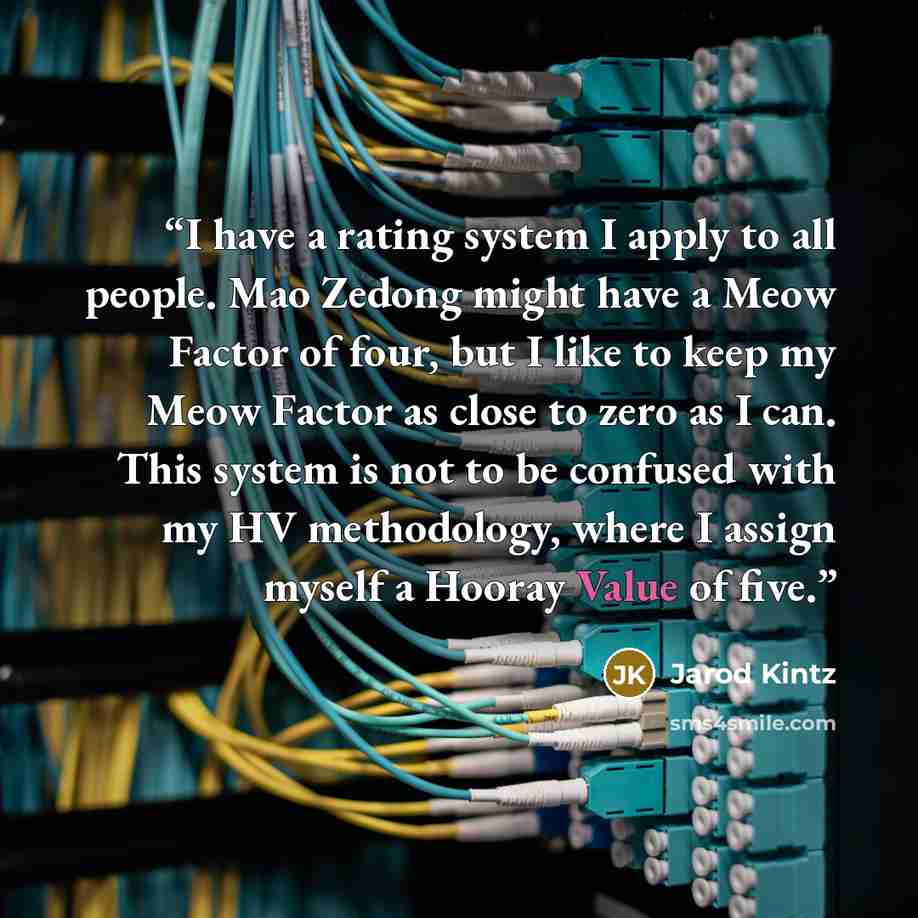 “I have a rating system I apply to all people. Mao Zedong might have a Meow Factor of four, but I like to keep my Meow Factor as close to zero as I can. This system is not to be confused with my HV methodology, where I assign myself a Hooray Value of five.” quote by Jarod Kintz