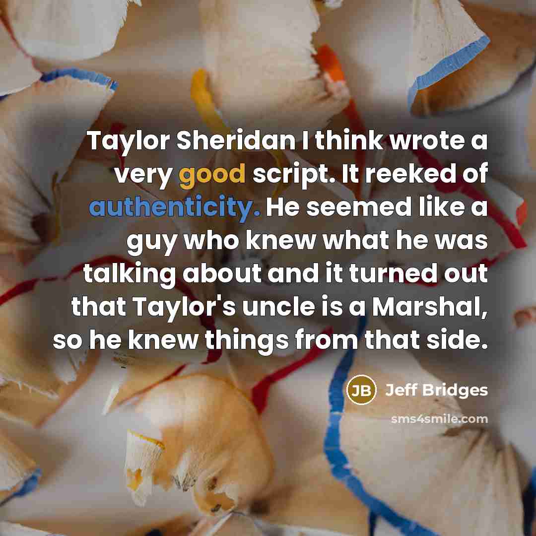 “Taylor Sheridan I think wrote a very good script. It reeked of authenticity. He seemed like a guy who knew what he was talking about and it turned out that Taylor's uncle is a Marshal, so he knew things from that side.” quote by Jeff Bridges
