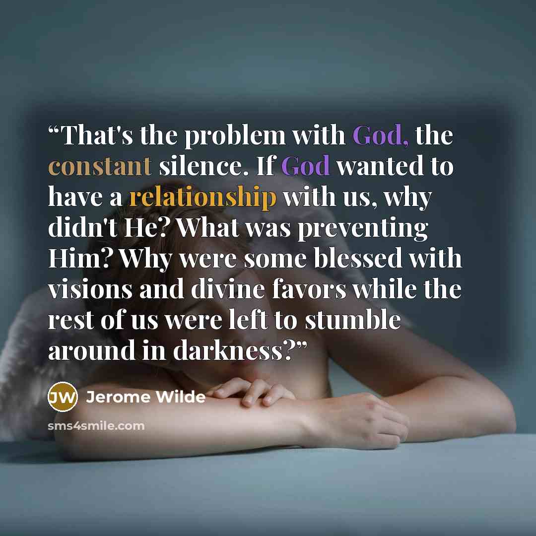 “That's the problem with God, the constant silence. If God wanted to have a relationship with us, why didn't He? What was preventing Him? Why were some blessed with visions and divine favors while the rest of us were left to stumble around in darkness?” quote by Jerome Wilde