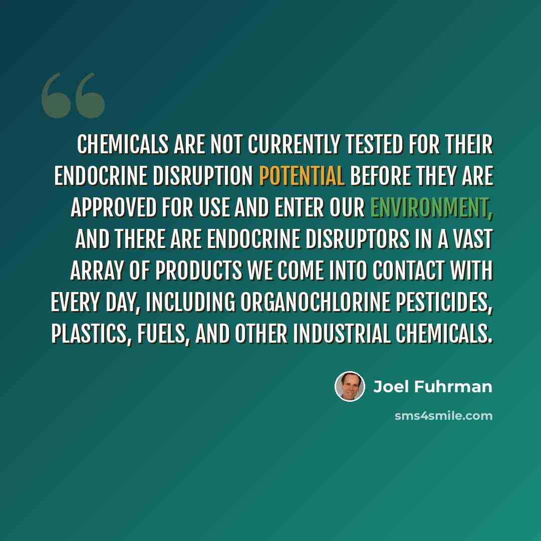 “Chemicals are not currently tested for their endocrine disruption potential before they are approved for use and enter our environment, and there are endocrine disruptors in a vast array of products we come into contact with every day, including organochlorine pesticides, plastics, fuels, and…” quote by Joel Fuhrman
