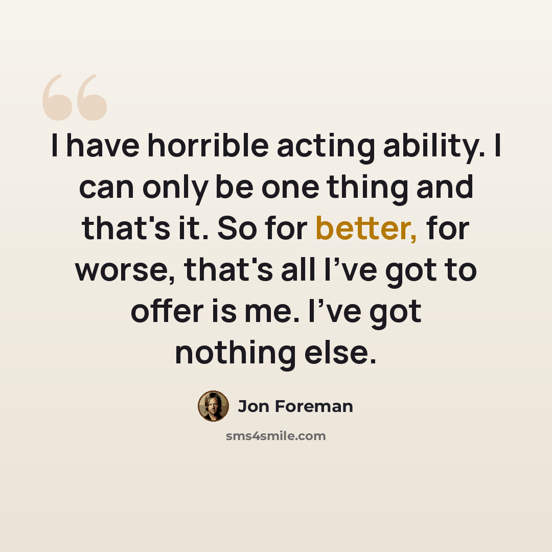 “I have horrible acting ability. I can only be one thing and that's it. So for better, for worse, that's all I've got to offer is me. I've got nothing else.” quote by Jon Foreman