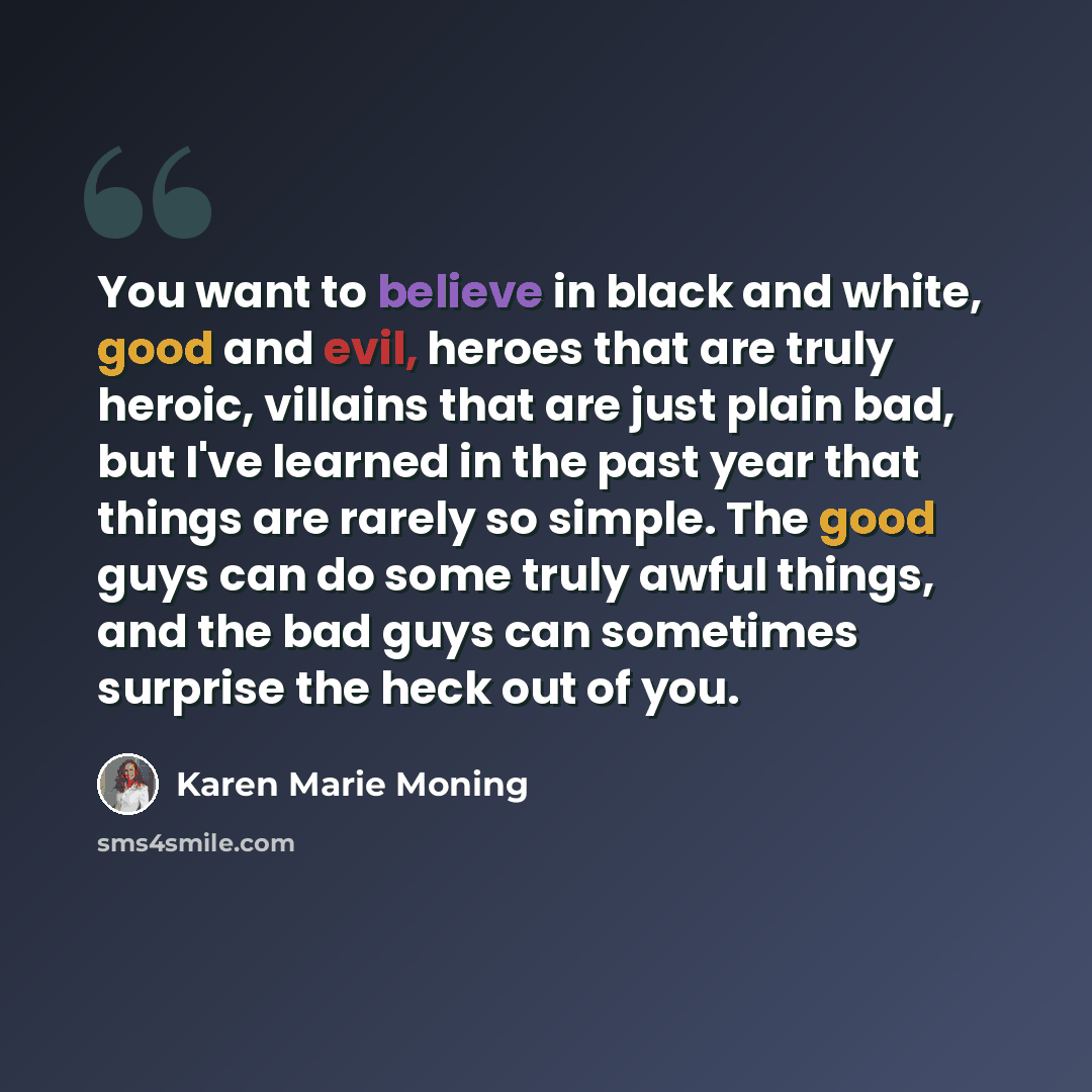 “You want to believe in black and white, good and evil, heroes that are truly heroic, villains that are just plain bad, but I've learned in the past year that things are rarely so simple. The good guys can do some truly awful things, and the bad guys can sometimes surprise the heck out of you.” quote by Karen Marie Moning