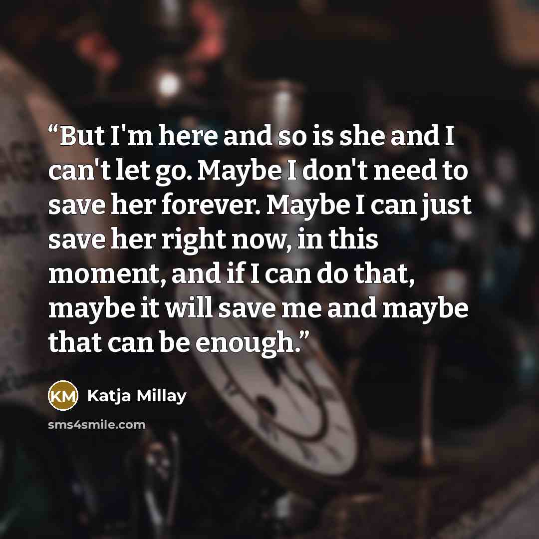 “But I'm here and so is she and I can't let go. Maybe I don't need to save her forever. Maybe I can just save her right now, in this moment, and if I can do that, maybe it will save me and maybe that can be enough.” quote by Katja Millay
