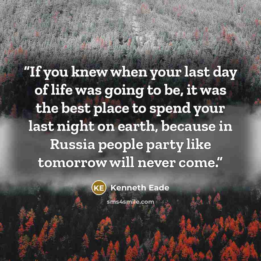 “If you knew when your last day of life was going to be, it was the best place to spend your last night on earth, because in Russia people party like tomorrow will never come.” quote by Kenneth Eade