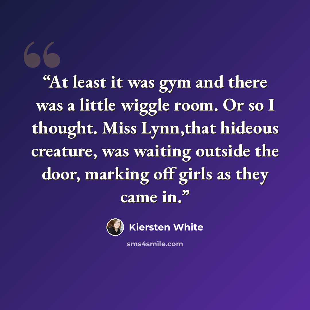 “At least it was gym and there was a little wiggle room. Or so I thought. Miss Lynn,that hideous creature, was waiting outside the door, marking off girls as they came in.” quote by Kiersten White