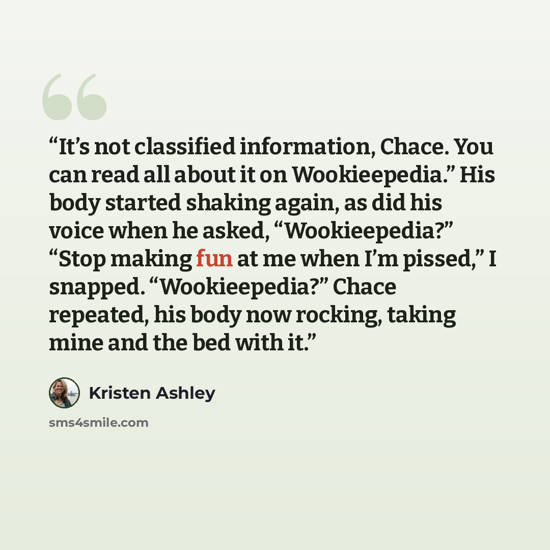“It’s not classified information, Chace. You can read all about it on Wookieepedia.” His body started shaking again, as did his voice when he asked, “Wookieepedia?” “Stop making fun at me when I’m pissed,” I snapped. “Wookieepedia?” Chace repeated, his body now rocking, taking mine and the bed with…” quote by Kristen Ashley