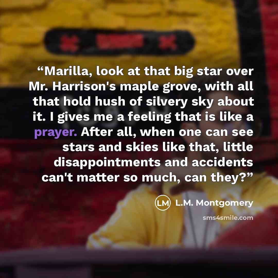 “Marilla, look at that big star over Mr. Harrison's maple grove, with all that hold hush of silvery sky about it. I gives me a feeling that is like a prayer. After all, when one can see stars and skies like that, little disappointments and accidents can't matter so much, can they?” quote by L.M. Montgomery