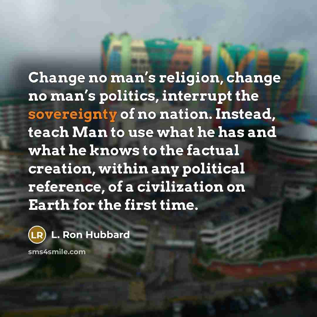 “Change no man’s religion, change no man’s politics, interrupt the sovereignty of no nation. Instead, teach Man to use what he has and what he knows to the factual creation, within any political reference, of a civilization on Earth for the first time.” quote by L. Ron Hubbard