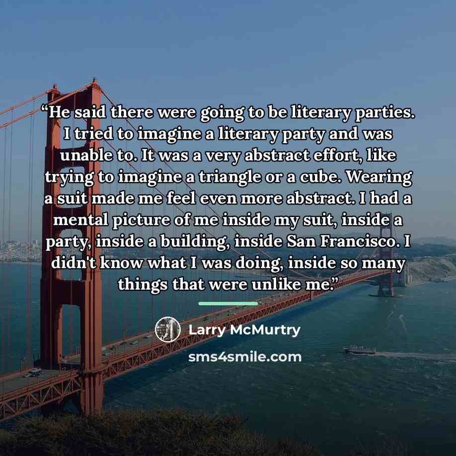 “He said there were going to be literary parties. I tried to imagine a literary party and was unable to. It was a very abstract effort, like trying to imagine a triangle or a cube. Wearing a suit made me feel even more abstract. I had a mental picture of me inside my suit, inside a party, inside a…” quote by Larry McMurtry