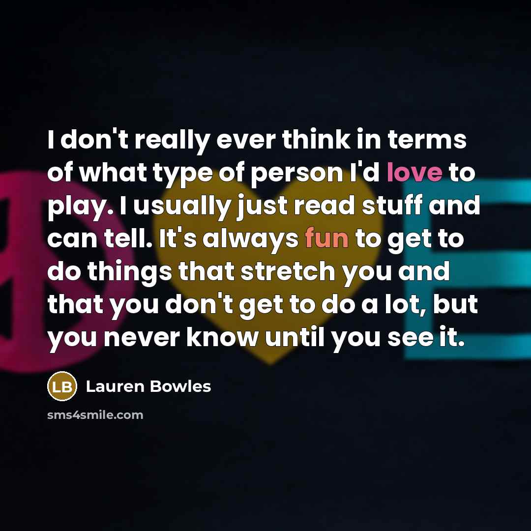 “I don't really ever think in terms of what type of person I'd love to play. I usually just read stuff and can tell. It's always fun to get to do things that stretch you and that you don't get to do a lot, but you never know until you see it.” quote by Lauren Bowles