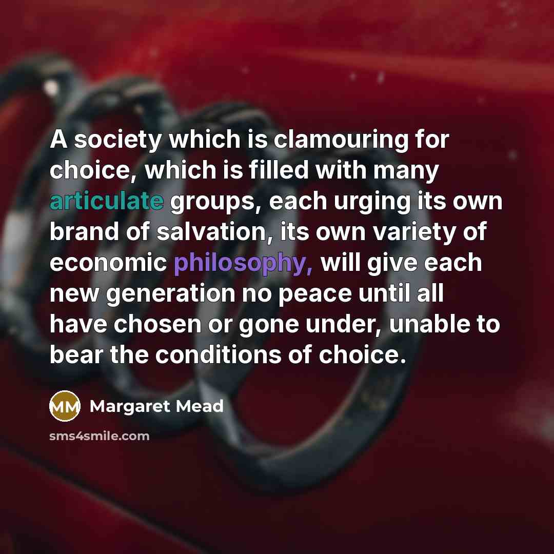 “A society which is clamouring for choice, which is filled with many articulate groups, each urging its own brand of salvation, its own variety of economic philosophy, will give each new generation no peace until all have chosen or gone under, unable to bear the conditions of choice.” quote by Margaret Mead