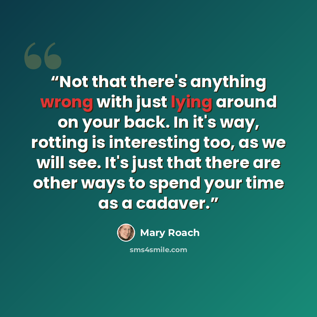 “Not that there's anything wrong with just lying around on your back. In it's way, rotting is interesting too, as we will see. It's just that there are other ways to spend your time as a cadaver.” quote by Mary Roach