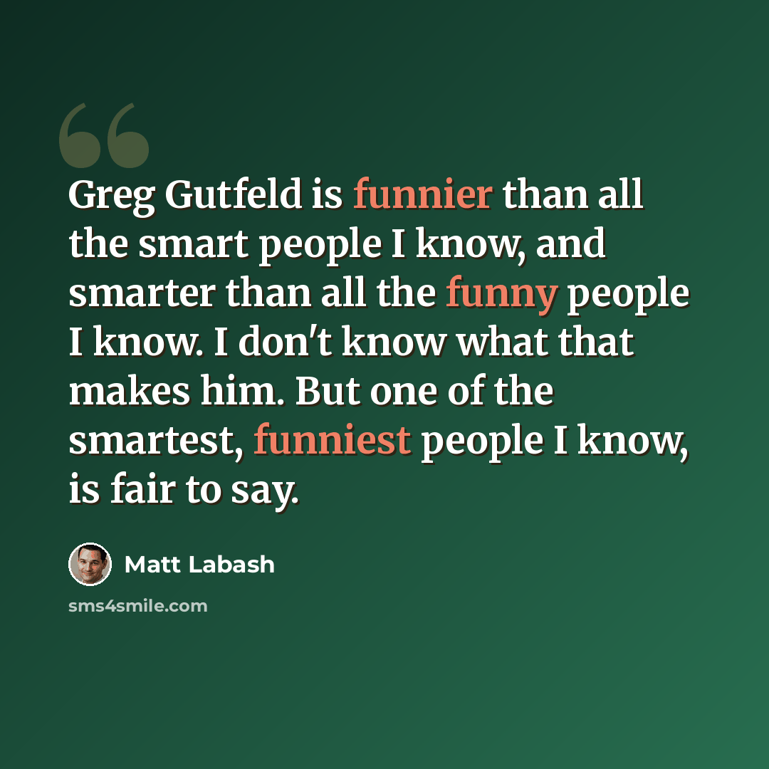 “Greg Gutfeld is funnier than all the smart people I know, and smarter than all the funny people I know. I don't know what that makes him. But one of the smartest, funniest people I know, is fair to say.” quote by Matt Labash