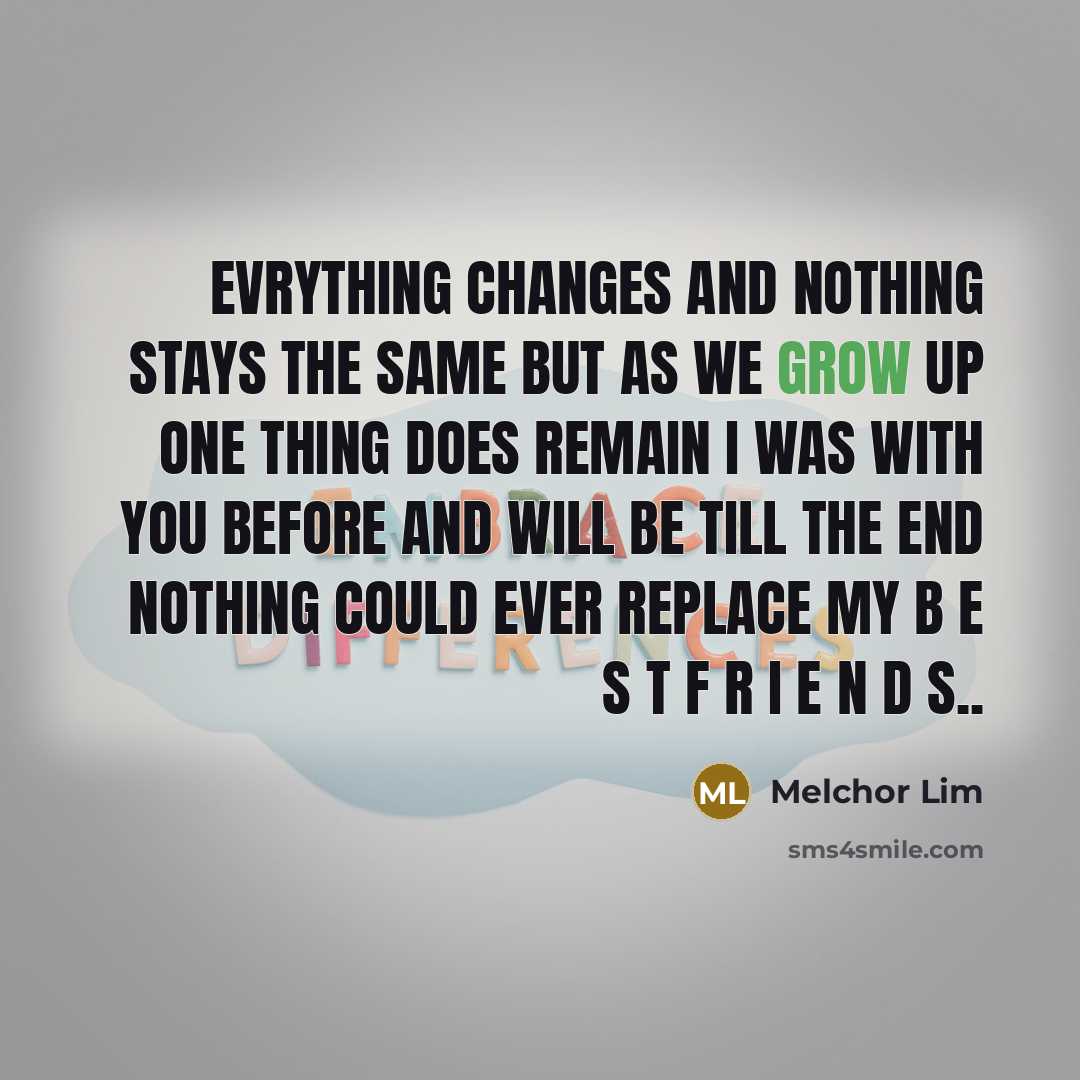 “Evrything changes and nothing stays the same but as we grow up one thing does remain I was with you before and will be till the end nothing could ever replace my B E S T F R I E N D S..” quote by Melchor Lim