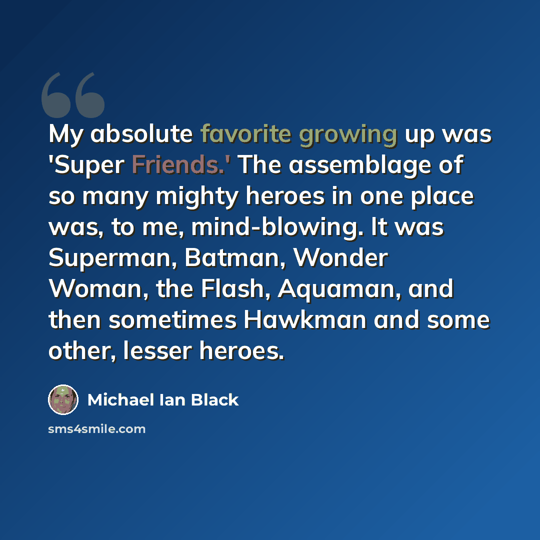 “My absolute favorite growing up was 'Super Friends.' The assemblage of so many mighty heroes in one place was, to me, mind-blowing. It was Superman, Batman, Wonder Woman, the Flash, Aquaman, and then sometimes Hawkman and some other, lesser heroes.” quote by Michael Ian Black