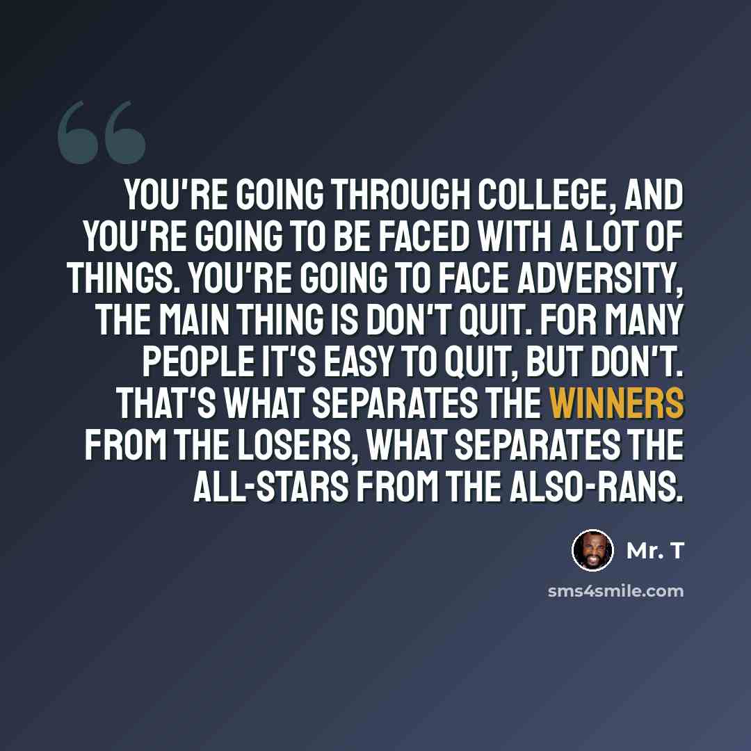 “You're going through college, and you're going to be faced with a lot of things. You're going to face adversity, the main thing is don't quit. For many people it's easy to quit, but don't. That's what separates the winners from the losers, what separates the all-stars from the also-rans.” quote by Mr. T