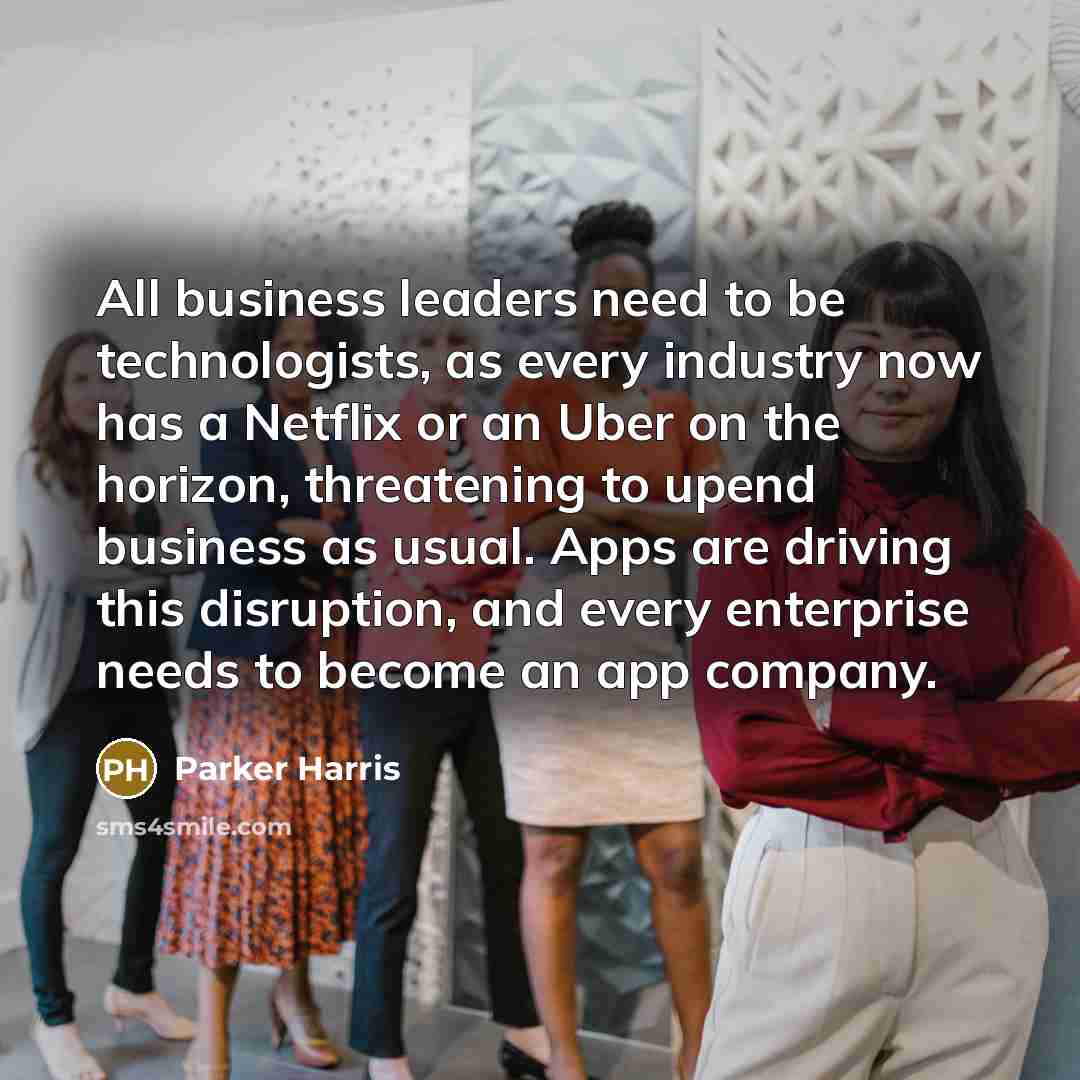 “All business leaders need to be technologists, as every industry now has a Netflix or an Uber on the horizon, threatening to upend business as usual. Apps are driving this disruption, and every enterprise needs to become an app company.” quote by Parker Harris