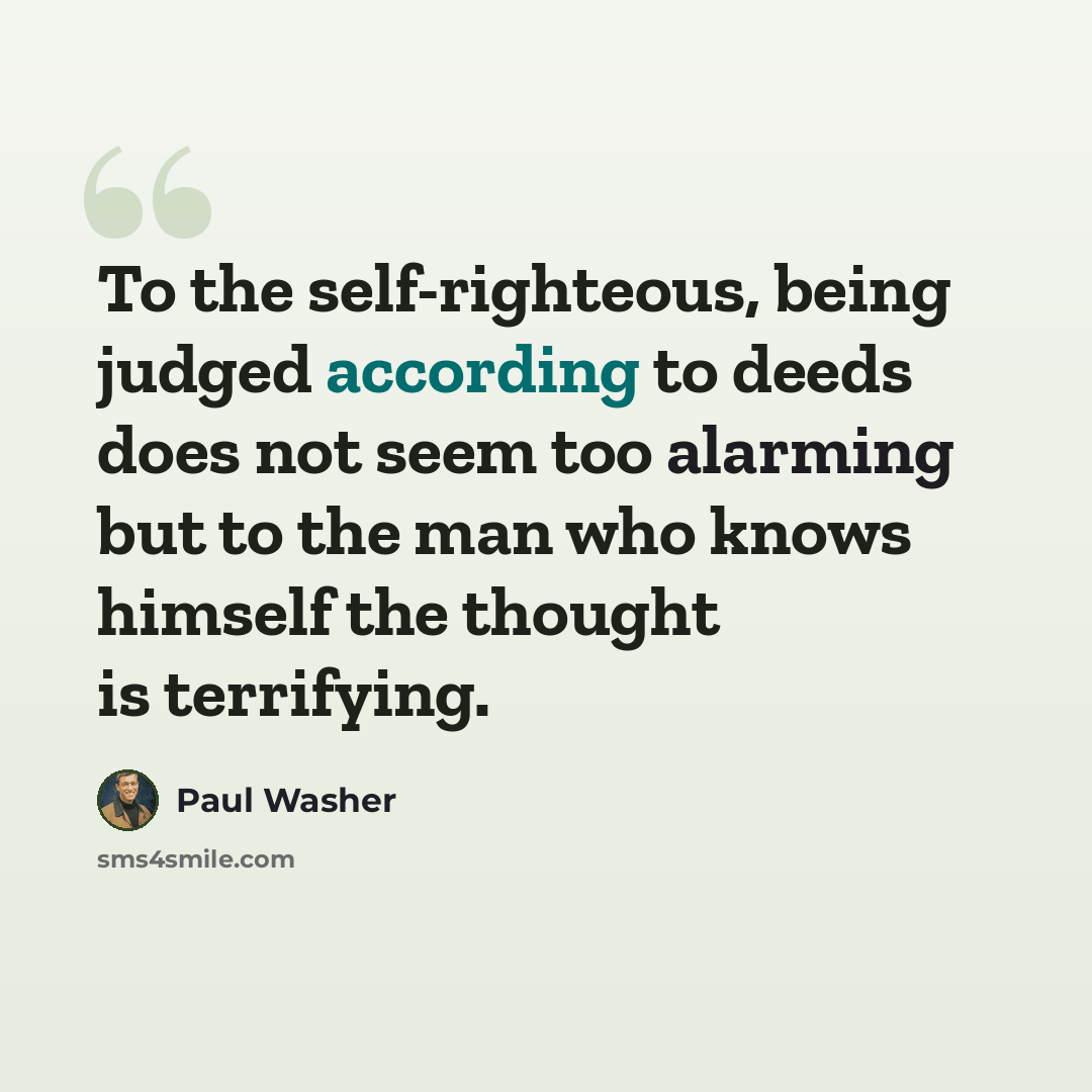 “To the self-righteous, being judged according to deeds does not seem too alarming but to the man who knows himself the thought is terrifying.” quote by Paul Washer